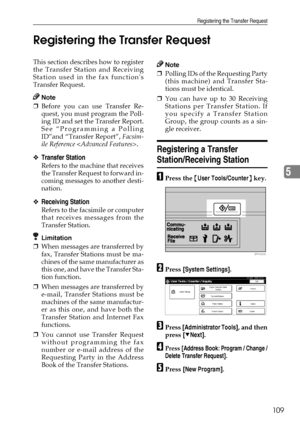 Page 121Registering the Transfer Request
109
5 Registering the Transfer Request
This section describes how to register
the Transfer Station and Receiving
Station used in the fax functions
Transfer Request.
Note
❒Before you can use Transfer Re-
quest, you must program the Poll-
ing ID and set the Transfer Report.
See “Programming a Polling
ID”and “Transfer Report”, Facsim-
ile Reference .
❖Transfer Station
Refers to the machine that receives
the Transfer Request to forward in-
coming messages to another desti-...