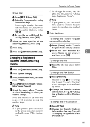 Page 123Registering the Transfer Request
111
5
Group Dial
APress [qppGroup Dial].
BEnter the Group number using
the number keys.
For example, to select the desti-
nations stored in Group 04 of
the Transfer Station, enter
{0}{4}.
CTo specify an additional Re-
ceiving Station, press [Add].
OWhen you have specified all the
Receiving Stations, press [OK].
PPress [Exit].
QPress the {User Tools/Counter} key.
Changing a Registered 
Transfer Station/Receiving 
Station
APress the {User Tools/Counter} key.
BPress [System...