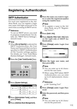 Page 125Registering Authentication
113
5 Registering Authentication
SMTP Authentication
For each user registered in the Ad-
dress Book, you can register a login
user name and login password to be
used when accessing an SMTP server.
Reference
To use an SMTP server, you need
to program it beforehand. For de-
tails, see “SMTP Server Settings”,
Network Guide.
Note
❒When [Do not Specify] is selected for
SMTP Authentication, the User
Name and Password that you have
specified in SMTP Authentication
of File Transfer...