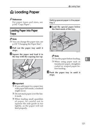 Page 133B Loading Paper
121
6 B Loading Paper
Reference
For paper types and sizes, see
p.162 “Copy Paper”.
Loading Paper into Paper 
Trays
Note
❒You can change the paper size, see
p.132 “Changing the Paper Size”.
APull out the paper tray until it
stops.
BSquare the paper and load it in
the tray with the copying face up.
Important
❒If you add paper to a paper tray
with paper left inside, a misfeed
might occur.
❒Do not stack paper over the lim-
it mark.
❒When loading small quantities
of paper, be careful not to...