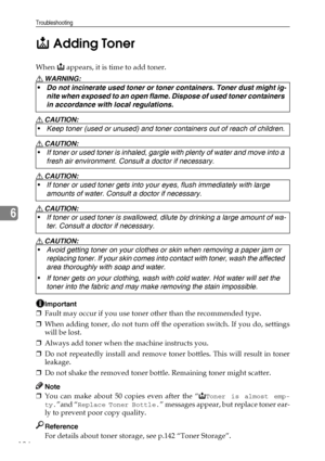 Page 136Troubleshooting
124
6D Adding Toner
When D appears, it is time to add toner.
R WARNING:
R CAUTION:
R CAUTION:
R CAUTION:
R CAUTION:
R CAUTION:
Important
❒Fault may occur if you use toner other than the recommended type.
❒When adding toner, do not turn off the operation switch. If you do, settings
will be lost.
❒Always add toner when the machine instructs you.
❒Do not repeatedly install and remove toner bottles. This will result in toner
leakage.
❒Do not shake the removed toner bottle. Remaining toner...