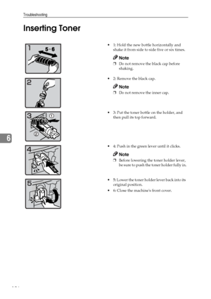 Page 138Troubleshooting
126
6Inserting Toner
 1: Hold the new bottle horizontally and 
shake it from side to side five or six times.
Note
❒Do not remove the black cap before 
shaking.
2: Remove the black cap.
Note
❒Do not remove the inner cap.
 3: Put the toner bottle on the holder, and 
then pull its top forward.
 4: Push in the green lever until it clicks.
Note
❒Before lowering the toner holder lever, 
be sure to push the toner holder fully in.
 5: Lower the toner holder lever back into its 
original...