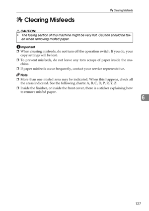 Page 139x Clearing Misfeeds
127
6 x Clearing Misfeeds
R CAUTION:
Important
❒When clearing misfeeds, do not turn off the operation switch. If you do, your
copy settings will be lost.
❒To prevent misfeeds, do not leave any torn scraps of paper inside the ma-
chine.
❒If paper misfeeds occur frequently, contact your service representative.
Note
❒More than one misfed area may be indicated. When this happens, check all
the areas indicated. See the following charts: A, B, C, D, P, R, Y, Z
❒Inside the finisher, or...