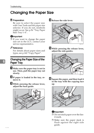 Page 144Troubleshooting
132
6Changing the Paper Size
Preparation
Be sure to select the paper size
with User Tools and the paper size
selector. If you do not, misfeeds
might occur. See p.56 “Tray Paper
Size: Tray 1–4”.
Important
❒If you want to change the paper
size set in the LCT, contact your
service representative.
Reference
For details about paper sizes and
types, see p.162 “Copy Paper”.
Changing the Paper Size of the 
Paper Tray 
AMake sure the paper tray is not in
use. Then, pull the paper tray out
slowly....