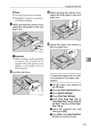 Page 145Changing the Paper Size
133
6
Note
❒Fan the paper before loading.
❒Straighten curled or warped pa-
per before loading.
GWhile pressing the release lever,
adjust the side guides to the new
paper size.
Important
❒When loading small quantities
of paper, be careful not to
squeeze the side guide in too
tightly, as the paper will not
feed properly.
HLock the side lever.
IWhile pressing the release lever,
adjust the back guide to the new
paper size.
JAdjust the paper size selector to
the new paper size.
To...