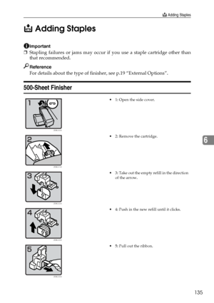 Page 147d Adding Staples
135
6 d Adding Staples
Important
❒Stapling failures or jams may occur if you use a staple cartridge other than
that recommended.
Reference
For details about the type of finisher, see p.19 “External Options”.
500-Sheet Finisher
 1: Open the side cover.
 2: Remove the cartridge.
 3: Take out the empty refill in the direction 
of the arrow.
 4: Push in the new refill until it clicks.
 5: Pull out the ribbon.
ZEWJ000E
ZEWJ010E
ZEWJ020E
ZEWJ030E
ZEWJ040E
Downloaded From...