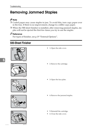 Page 150Troubleshooting
138
6Removing Jammed Staples
Note
❒Curled paper may cause staples to jam. To avoid this, turn copy paper over
in the tray. If there is no improvement, change to a stiffer copy paper.
❒When the 500-sheet finisher is installed, after removing jammed staples, sta-
ples will not be ejected the first few times you try to use the stapler.
Reference
For types of finisher, see p.19 “External Options”.
500-Sheet Finisher
 1: Open the side cover.
 2: Remove the cartridge.
 3: Open the face...