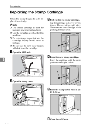 Page 152Troubleshooting
140
6Replacing the Stamp Cartridge
When the stamp begins to fade, re-
place the cartridge.
Note
❒This stamp cartridge is used for
facsimile and scanner functions.
❒Use the cartridge specified for this
machine.
❒Do not attempt to put ink into the
cartridge. Doing so will result in
leakage.
❒Be sure not to dirty your fingers
with ink from the cartridge.
AOpen the ADF unit.
BOpen the stamp cover.
CPull out the old stamp cartridge.
Tap the cartridge lock lever several
times. The cartridge...