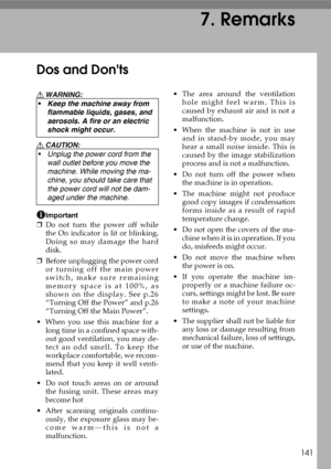 Page 153141
7. Remarks
Dos and Donts
R WARNING:
R CAUTION:
Important
❒Do not turn the power off while
the On indicator is lit or blinking.
Doing so may damage the hard
disk.
❒Before unplugging the power cord
or turning off the main power
switch, make sure remaining
memory space is at 100%, as
shown on the display. See p.26
“Turning Off the Power” and p.26
“Turning Off the Main Power”.
 When you use this machine for a
long time in a confined space with-
out good ventilation, you may de-
tect an odd smell. To...