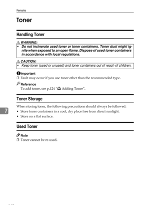 Page 154Remarks
142
7Toner
Handling Toner
R WARNING:
R CAUTION:
Important
❒Fault may occur if you use toner other than the recommended type.
Reference
To add toner, see p.124 “D Adding Toner”.
Toner Storage
When storing toner, the following precautions should always be followed:
 Store toner containers in a cool, dry place free from direct sunlight.
 Store on a flat surface.
Used Toner
Note
❒Toner cannot be re-used. Do not incinerate used toner or toner containers. Toner dust might ig-
nite when exposed to an...