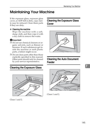 Page 157Maintaining Your Machine
145
7 Maintaining Your Machine
If the exposure glass, exposure glass
cover, or ADF belt is dirty, copy clari-
ty may be reduced. Clean these parts
if they are dirty.
❖Cleaning the machine
Wipe the machine with a soft,
damp cloth, and then wipe it with
a dry cloth to remove the water.
Important
❒Do not use chemical cleaners or or-
ganic solvents, such as thinner or
benzene. If such substances get in-
side the machine or melt plastic
parts, a failure might occur.
❒Do not clean...