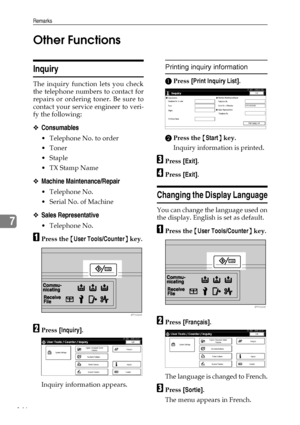 Page 158Remarks
146
7Other Functions
Inquiry
The inquiry function lets you check
the telephone numbers to contact for
repairs or ordering toner. Be sure to
contact your service engineer to veri-
fy the following:
❖Consumables
 Telephone No. to order
Toner
Staple
TX Stamp Name
❖Machine Maintenance/Repair
 Telephone No.
 Serial No. of Machine
❖Sales Representative
 Telephone No.
APress the {User Tools/Counter} key.
BPress [Inquiry].
Inquiry information appears.
Printing inquiry information
APress [Print...