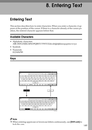 Page 161149
8. Entering Text
Entering Text
This section describes how to enter characters. When you enter a character, it ap-
pears at the position of the cursor. If there is a character already at the cursor po-
sition, the entered character appears before that.
Available Characters
 Alphabetic characters
ABCDEFGHIJKLMNOPQRSTUVWXYZabcdefghijklmnopqrstuvwxyz
Symbols
Numerals
0123456789
Keys
Note
❒When entering uppercase or lowercase letters continuously, use [Shift Lock] to
lock the case.
AHR039S
Downloaded...