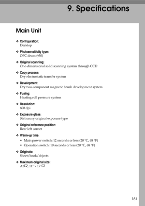 Page 163151
9. Specifications
Main Unit
❖Configuration:
Desktop
❖Photosensitivity type:
OPC drum ( 30)
❖Original scanning:
One-dimensional solid scanning system through CCD
❖Copy process:
Dry electrostatic transfer system
❖Development:
Dry two-component magnetic brush development system
❖Fusing:
Heating roll pressure system
❖Resolution:
600 dpi
❖Exposure glass:
Stationary original exposure type
❖Original reference position:
Rear left corner
❖Warm-up time:
 Main power switch: 12 seconds or less (20 °C, 68 °F)
...