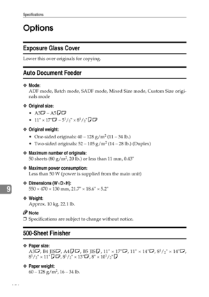 Page 168Specifications
156
9Options
Exposure Glass Cover
Lower this over originals for copying.
Auto Document Feeder
❖Mode:
ADF mode, Batch mode, SADF mode, Mixed Size mode, Custom Size origi-
nals mode
❖Original size:
A3L – A5KL
 11 × 17L – 5
1/2 × 81/2KL
❖Original weight:
 One-sided originals: 40 – 128 g/m2 (11 – 34 lb.)
 Two-sided originals: 52 – 105 g/m
2 (14 – 28 lb.) (Duplex)
❖Maximum number of originals:
50 sheets (80 g/m2, 20 lb.) or less than 11 mm, 0.43
❖Maximum power consumption:
Less than 50 W...