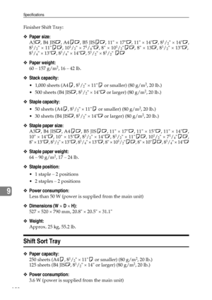 Page 170Specifications
158
9
Finisher Shift Tray:
❖Paper size:
A3L, B4 JISL, A4KL, B5 JISKL, 11 × 17L, 11 × 14L, 81/2 × 14L,
81/2 × 11KL, 101/2 × 71/4L, 8 × 101/2KL, 8 × 13L, 81/2 × 13L,
81/4 × 13L, 81/4 × 14L, 51/2 × 81/2 KL
❖Paper weight:
60 – 157 g/m2, 16 – 42 lb.
❖Stack capacity:
 1,000 sheets (A4K, 81/2 × 11K or smaller) (80 g/m2, 20 lb.)
 500 sheets (B4 JISL, 8
1/2 × 14L or larger) (80 g/m2, 20 lb.)
❖Staple capacity:
 50 sheets (A4K, 81/2 × 11K or smaller) (80 g/m2, 20 lb.)
 30 sheets (B4 JISL, 8
1/2 ×...