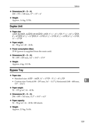 Page 171Options
159
9
❖Dimensions (W × D × H)
430 × 372 × 148 mm, 17 × 15 × 6
❖Weight:
Approx. 1.6 kg, 3.5 lb.
Duplex Unit
❖Paper size:
A3L, B4 JISL, A4KL, B5 JISKL, A5L, 5 1/2 × 8 1/2L, 7 1/4 × 10 1/2KL,
8 × 10KL, 8 1/2 × 11KL, 8 × 13L, 8 1/2 × 13L, 81/2 × 14L, 8 1/4 × 13L,
11 × 17L
❖Paper weight:
64 – 90 g/m2, 20 – 24 lb.
❖Power consumption (Max):
35 W (power is supplied from the main unit)
❖Dimensions (W × D × H):
90 × 495 × 455 mm, 3.6 × 19.5 × 17.9
❖Weight:
Approx. 6 kg, 13.3 lb.
Bypass Tray
❖Paper size:...