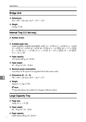 Page 172Specifications
160
9
Bridge Unit
❖Dimensions:
413 × 435 × 126 mm, 16.3 × 17.1 × 5.0
❖Weight:
3.6 kg, 7.9 lb.
Internal Tray 2 (1 bin tray)
❖Number of bins:
1
❖Available paper size:
A3L, B4 JISL, A4KL, B5 JISKL, A5K, 11 × 17L, 81/4 × 14L, 81/2 × 14L,
11 × 15L, 11 × 14L, 10 × 14L, 10 × 15L, 81/2 × 11KL, 101/2 × 71/4 KL,
8 × 13L, 81/2 × 13L, 81/4 × 13L, 8 × 101/2KL, 8 × 10KL,
51/2 × 81/2 L
❖Paper capacity:
125 sheets (80 g/m2, 20 lb.)
❖Paper weight:
60 – 90 g/m2 (16 – 24 lb.)
❖Maximum power consumption:
Less...