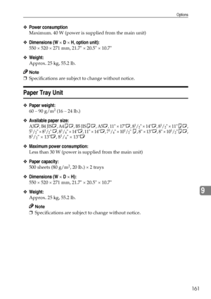 Page 173Options
161
9
❖Power consumption
Maximum. 40 W (power is supplied from the main unit)
❖Dimensions (W × D × H, option unit):
550 × 520 × 271 mm, 21.7 × 20.5 × 10.7
❖Weight:
Approx. 25 kg, 55.2 lb.
Note
❒Specifications are subject to change without notice.
Paper Tray Unit
❖Paper weight:
60 – 90 g/m2 (16 – 24 lb.)
❖Available paper size:
A3L, B4 JISL, A4KL, B5 JISKL, A5L, 11 × 17L, 81/2 × 14L, 81/2 × 11KL,
51/2 × 81/2 L, 81/4 × 14L, 11 × 14L, 71/4 × 101/2 K, 8 × 13L, 8 × 101/2KL,
81/2 × 13L, 81/4 × 13L...