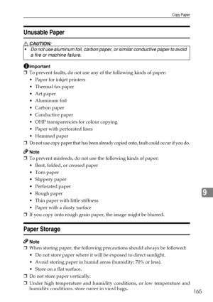 Page 177Copy Paper
165
9
Unusable Paper
R CAUTION:
Important
❒To prevent faults, do not use any of the following kinds of paper:
 Paper for inkjet printers
 Thermal fax paper
 Art paper
 Aluminum foil
 Carbon paper
Conductive paper
 OHP transparencies for colour copying
 Paper with perforated lines
 Hemmed paper
❒
Do not use copy paper that has been already copied onto, fault could occur if you do.
Note
❒To prevent misfeeds, do not use the following kinds of paper:
 Bent, folded, or creased paper
...