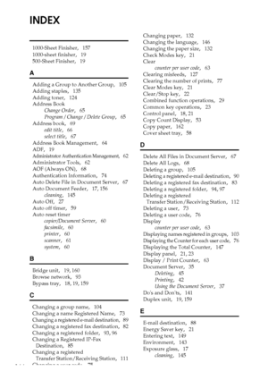 Page 178166
INDEX
1000-Sheet Finisher,   157
1000-sheet finisher
,   19
500-Sheet Finisher
,   19
A
Adding a Group to Another Group,   105
Adding staples
,   135
Adding toner
,   124
Address Book
Change Order
,   65
Program / Change / Delete Group
,   65
Address book
,   69
edit title
,   66
select title
,   67
Address Book Management
,   64
ADF
,   19
Administrator Authentication Management,   62
Administrator Tools
,   62
AOF (Always ON)
,   68
Authentication Information
,   74
Auto Delete File in Document...