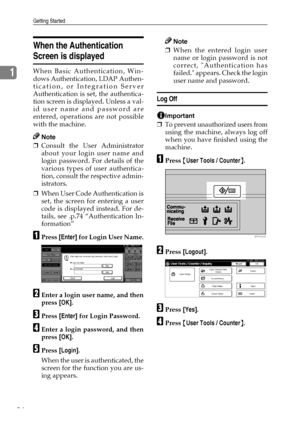 Page 36Getting Started
24
1
When the Authentication 
Screen is displayed
When Basic Authentication, Win-
dows Authentication, LDAP Authen-
tication, or Integration Server
Authentication is set, the authentica-
tion screen is displayed. Unless a val-
id user name and password are
entered, operations are not possible
with the machine.
Note
❒Consult the User Administrator
about your login user name and
login password. For details of the
various types of user authentica-
tion, consult the respective admin-...