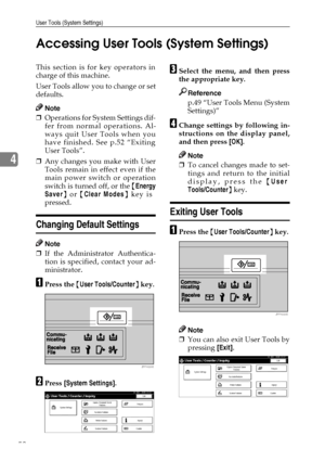 Page 64User Tools (System Settings)
52
4Accessing User Tools (System Settings)
This section is for key operators in
charge of this machine.
User Tools allow you to change or set
defaults.
Note
❒Operations for System Settings dif-
fer from normal operations. Al-
ways quit User Tools when you
have finished. See p.52 “Exiting
User Tools”.
❒Any changes you make with User
Tools remain in effect even if the
main power switch or operation
switch is turned off, or the {Energy
Saver} or {Clear Modes} key is
pressed....