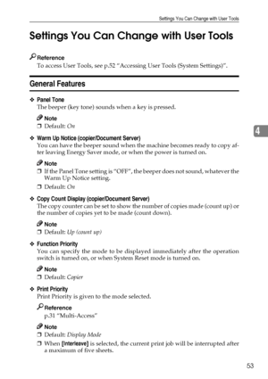 Page 65Settings You Can Change with User Tools
53
4 Settings You Can Change with User Tools
Reference
To access User Tools, see p.52 “Accessing User Tools (System Settings)”.
General Features
❖Panel Tone
The beeper (key tone) sounds when a key is pressed.
Note
❒Default: On
❖Warm Up Notice (copier/Document Server)
You can have the beeper sound when the machine becomes ready to copy af-
ter leaving Energy Saver mode, or when the power is turned on.
Note
❒If the Panel Tone setting is “OFF”, the beeper does not...