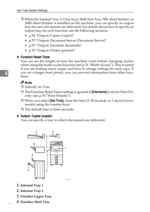 Page 66User Tools (System Settings)
54
4
❒When the Internal Tray 2 (1 bin tray), Shift Sort Tray, 500–sheet finisher, or
1000–sheet finisher is installed on the machine, you can specify an output
tray for each documents are delivered. For details about how to specify an
output tray for each function, see the following sections:
 p.54 “Output: Copier (copier)”
 p.55 “Output: Document Server (Document Server)”
 p.55 “Output: Facsimile (facsimile)”
 p.55 “Output: Printer (printer)”
❖Function Reset Timer
You...