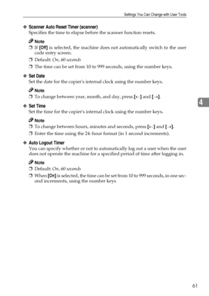 Page 73Settings You Can Change with User Tools
61
4
❖Scanner Auto Reset Timer (scanner)
Specifies the time to elapse before the scanner function resets.
Note
❒If [Off] is selected, the machine does not automatically switch to the user
code entry screen.
❒Default: On, 60 seconds 
❒The time can be set from 10 to 999 seconds, using the number keys.
❖Set Date
Set the date for the copiers internal clock using the number keys.
Note
❒To change between year, month, and day, press [←] and [→].
❖Set Time
Set the time for...