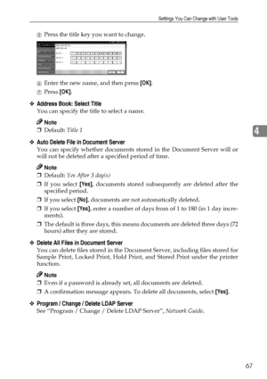 Page 79Settings You Can Change with User Tools
67
4
EPress the title key you want to change.
FEnter the new name, and then press [OK].
GPress [OK].
❖Address Book: Select Title
You can specify the title to select a name.
Note
❒Default: Title 1
❖Auto Delete File in Document Server
You can specify whether documents stored in the Document Server will or
will not be deleted after a specified period of time.
Note
❒Default: Yes After 3 day(s)
❒If you select [Yes], documents stored subsequently are deleted after the...