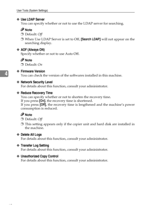 Page 80User Tools (System Settings)
68
4
❖Use LDAP Server
You can specify whether or not to use the LDAP server for searching.
Note
❒Default: Off
❒When Use LDAP Server is set to Off, [Search LDAP] will not appear on the
searching display.
❖AOF (Always ON)
Specify whether or not to use Auto Off.
Note
❒Default: On
❖Firmware Version
You can check the version of the softwares installed in this machine.
❖Network Security Level
For details about this function, consult your administrator.
❖Reduce Recovery Time
You can...