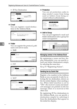 Page 82Registering Addresses and Users for Facsimile/Scanner Functions
70
5
IP-Fax Destination
❖E-mail
You can register e-mail destina-
tions in the Address Book.
❖Folder
You can register the protocol, path
name and server name.
SMB
FTP
NCP
❖Protection
You can set protection codes to
stop senders name from being
used or folders from being ac-
cessed without authorization.
❖Add to Group
You can put registered e-mail and
folder destinations into a group for
easier management.
Managing names in the Address...