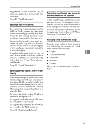Page 83Address Book
71
5
Registered IP-Fax numbers can be
used and printed as sender’s IP-Fax
numbers.
See p.79 “Fax Destination”.
Sending e-mail by Quick Dial
By registering e-mail addresses in the
Address Book, you can specify e-mail
destinations simply by selecting them
from the fax initial display when
sending a document by internet fax.
You can also specify an e-mail ad-
dress by selecting the destination
shown on the initial scanner display
when sending a document using the
scanner function.
A registered...