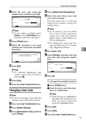 Page 87Authentication Information
75
5
GEnter the user code using the
number keys, and then press [#].
Note
❒If you make a mistake, press
[Clear] or the {Clear/Stop} key,
and then enter the code again.
HPress [TNext] twice.
ISelect the functions to be used
with the user code from Available
Functions.
JPress [OK].
Note
❒To continue registering user
codes, repeat the procedure
from step 
E.
KPress [Exit].
LPress the {User Tools/Counter} key.
Changing a User Code
Note
❒Even if you change a user code, the
counter...