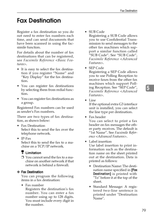 Page 91Fax Destination
79
5 Fax Destination
Register a fax destination so you do
not need to enter fax numbers each
time, and can send documents that
have been scanned in using the fac-
simile function.
For details about the number of fax
destinations that can be registered,
see Facsimile Reference .
 It is easy to select the fax destina-
tion if you register “Name” and
“Key Display” for the fax destina-
tion.
You can register fax destinations
by selecting them from redial func-
tion.
You can register fax...
