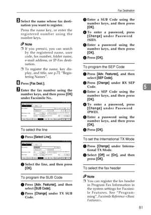 Page 93Fax Destination
81
5
ESelect the name whose fax desti-
nation you want to register.
Press the name key, or enter the
registered number using the
number keys.
Note
❒If you press , you can search
by the registered name, user
code, fax number, folder name,
e-mail address, or IP-Fax desti-
nation.
❒To register the name, key dis-
play, and title, see p.72 “Regis-
tering Names”.
FPress [Fax Dest.].
GEnter the fax number using the
number keys, and then press [OK]
under Facsimile No..
To select the line
APress...