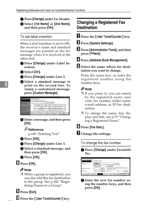 Page 94Registering Addresses and Users for Facsimile/Scanner Functions
82
5
APress [Change] under Fax Header.
BSelect [1st Name] or [2nd Name],
and then press [OK].
To set label insertion
When Label Insertion is set to ON,
the receivers name and standard
messages are printed on the fax
message when it is received at the
other end.
APress [Change] under Label In-
sertion.
BSelect [On].
CPress [Change] under Line 2.
DSelect a standard message to
print on the second line. To
stamp a customized message,
press...