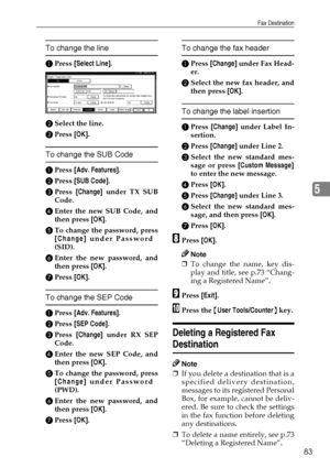 Page 95Fax Destination
83
5
To change the line
APress [Select Line].
BSelect the line.
CPress [OK].
To change the SUB Code
APress [Adv. Features].
BPress [SUB Code].
CPress [Change] under TX SUB
Code.
DEnter the new SUB Code, and
then press [OK].
ETo change the password, press
[Change] under Password
(SID).
FEnter the new password, and
then press [OK].
GPress [OK].
To change the SEP Code
APress [Adv. Features].
BPress [SEP Code].
CPress [Change] under RX SEP
Code.
DEnter the new SEP Code, and
then press [OK]....