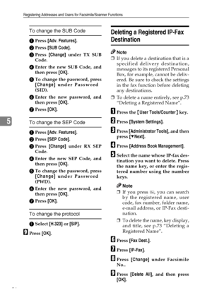 Page 98Registering Addresses and Users for Facsimile/Scanner Functions
86
5
To change the SUB Code
APress [Adv. Features].
BPress [SUB Code].
CPress [Change] under TX SUB
Code.
DEnter the new SUB Code, and
then press [OK].
ETo change the password, press
[Change] under Password
(SID).
FEnter the new password, and
then press [OK].
GPress [OK].
To change the SEP Code
APress [Adv. Features].
BPress [SEP Code].
CPress [Change] under RX SEP
Code.
DEnter the new SEP Code, and
then press [OK].
ETo change the password,...