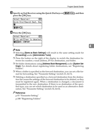 Page 117Program Special Sender
109
4
CSpecify an End Receiver using the Quick Dial keys or [], and then
press the {OK} key.
DPress the {OK} key.
Note
❒Selecting [Same as Basic Settings] will result in the same setting made for
[Forwarding] under [Administrator Tools].
❒Press the button on the right of the display to switch the destination be-
tween fax number, e-mail address, IP-Fax destination, and folder.
❒Set folder destinations using [Address Book Management] under [System Set-
tings]. For details about...