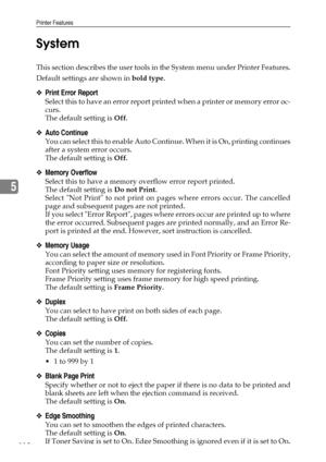 Page 126Printer Features
118
5System
This section describes the user tools in the System menu under Printer Features.
Default settings are shown in bold type.
❖Print Error Report
Select this to have an error report printed when a printer or memory error oc-
curs.
The default setting is Off.
❖Auto Continue
You can select this to enable Auto Continue. When it is On, printing continues
after a system error occurs.
The default setting is Off.
❖Memory Overflow
Select this to have a memory overflow error report...