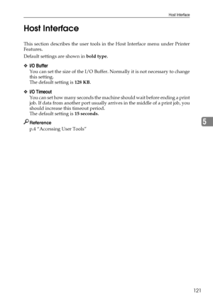 Page 129Host Interface
121
5 Host Interface
This section describes the user tools in the Host Interface menu under Printer
Features.
Default settings are shown in bold type.
❖I/O Buffer
You can set the size of the I/O Buffer. Normally it is not necessary to change
this setting.
The default setting is 128 KB.
❖I/O Timeout
You can set how many seconds the machine should wait before ending a print
job. If data from another port usually arrives in the middle of a print job, you
should increase this timeout period....