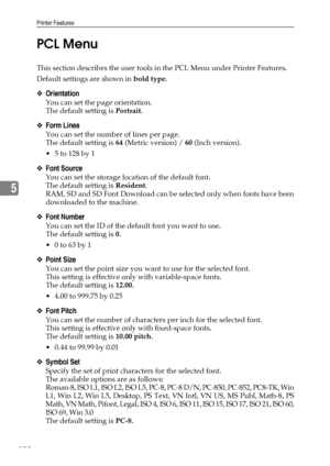 Page 130Printer Features
122
5PCL Menu
This section describes the user tools in the PCL Menu under Printer Features.
Default settings are shown in bold type.
❖Orientation
You can set the page orientation.
The default setting is Portrait.
❖Form Lines
You can set the number of lines per page.
The default setting is 64 (Metric version) / 60 (Inch version).
 5 to 128 by 1
❖Font Source
You can set the storage location of the default font.
The default setting is Resident.
RAM, SD and SD Font Download can be selected...