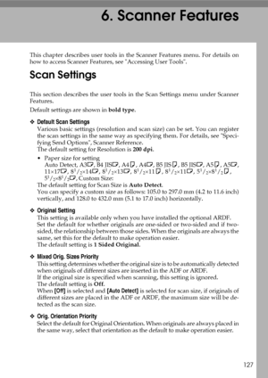 Page 135127
6. Scanner Features
This chapter describes user tools in the Scanner Features menu. For details on
how to access Scanner Features, see Accessing User Tools.
Scan Settings
This section describes the user tools in the Scan Settings menu under Scanner
Features.
Default settings are shown in bold type.
❖Default Scan Settings
Various basic settings (resolution and scan size) can be set. You can register
the scan settings in the same way as specifying them. For details, see Speci-
fying Send Options,...