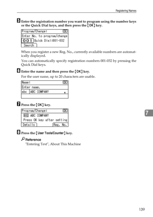 Page 147Registering Names
139
7
EEnter the registration number you want to program using the number keys
or the Quick Dial keys, and then press the {OK} key.
When you register a new Reg. No., currently available numbers are automat-
ically displayed.
You can automatically specify registration numbers 001-032 by pressing the
Quick Dial keys.
FEnter the name and then press the {OK} key.
For the user name, up to 20 characters are usable.
GPress the {OK} key.
HPress the {User Tools/Counter} key.
Reference
Entering...