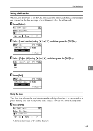 Page 177Fax Destination
169
7
Setting label insertion
When Label Insertion is set to ON, the receivers name and standard messages
are printed on the fax message when it is received at the other end.
APress [Option].
BSelect [Label Insertion] using {U} or {T}, and then press the {OK} key.
CSelect [On] or [Off] using {U} or {T}, and then press the {OK} key.
DPress [Exit].
Using the tone
This function allows the machine to send tonal signals when it is connected to a
pulse dialing line (for example: to use a...