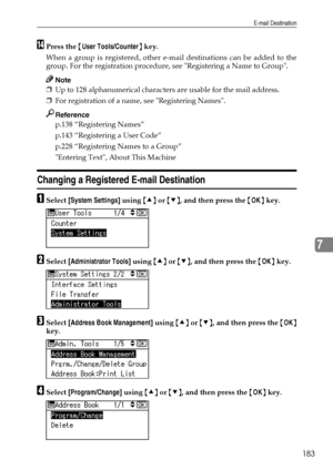 Page 191E-mail Destination
183
7
NPress the {User Tools/Counter} key.
When a group is registered, other e-mail destinations can be added to the
group. For the registration procedure, see Registering a Name to Group.
Note
❒Up to 128 alphanumerical characters are usable for the mail address.
❒For registration of a name, see Registering Names.
Reference
p.138 “Registering Names”
p.143 “Registering a User Code”
p.228 “Registering Names to a Group”
Entering Text, About This Machine
Changing a Registered E-mail...