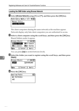 Page 202Registering Addresses and Users for Facsimile/Scanner Functions
194
7
Locating the SMB folder using Browse Network
ASelect [Browse Network] using {U} or {T}, and then press the {OK} key.
The client computers sharing the same network as the machine appear.
Network display only lists client computers you are authorized to access.
BSelect a client computer using the scroll keys, and then press the {OK} key.
Shared folders under it appear.
You can press [Up] to switch between levels.
CSelect the folder you...