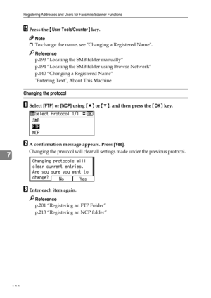 Page 206Registering Addresses and Users for Facsimile/Scanner Functions
198
7
OPress the {User Tools/Counter} key.
Note
❒To change the name, see Changing a Registered Name.
Reference
p.193 “Locating the SMB folder manually”
p.194 “Locating the SMB folder using Browse Network”
p.140 “Changing a Registered Name”
Entering Text, About This Machine
Changing the protocol
ASelect [FTP] or [NCP] using {U} or {T}, and then press the {OK} key.
BA confirmation message appears. Press [Yes].
Changing the protocol will clear...